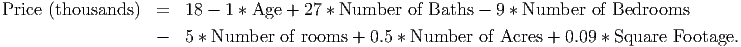Price (thousands )  =   18 - 1 * Age + 27 * Number  of Baths - 9 * Number  of Bedrooms
                   -   5 * Number  of rooms + 0.5 * Number  of Acres + 0.09 * Square Footage.
