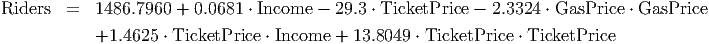 Riders   =  1486.7960 +  0.0681 ⋅ Income - 29.3 ⋅ TicketPrice - 2.3324 ⋅ GasPrice ⋅ GasPrice
            +1.4625  ⋅ TicketPrice ⋅ Income + 13.8049 ⋅ TicketPrice ⋅ TicketPrice
                                                                                         
                                                                                         
