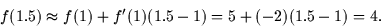 \begin{displaymath}
f(1.5) \approx f(1) + f'(1) (1.5 - 1) = 5 + (-2)(1.5 - 1) = 4.\end{displaymath}